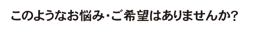 このようなお悩み・ご希望はありませんか？